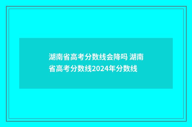 湖南省高考分数线会降吗 湖南省高考分数线2024年分数线