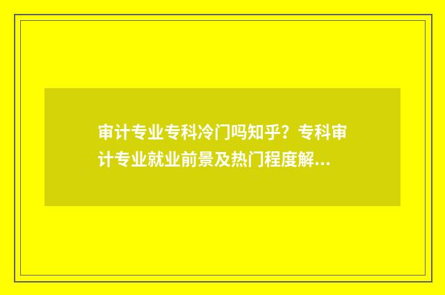 审计专业专科冷门吗知乎？专科审计专业就业前景及热门程度解析 审计学专业的专科学校