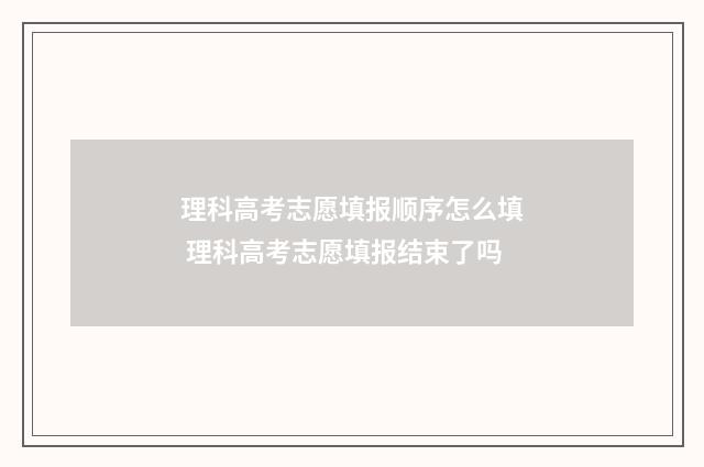 理科高考志愿填报顺序怎么填 理科高考志愿填报结束了吗