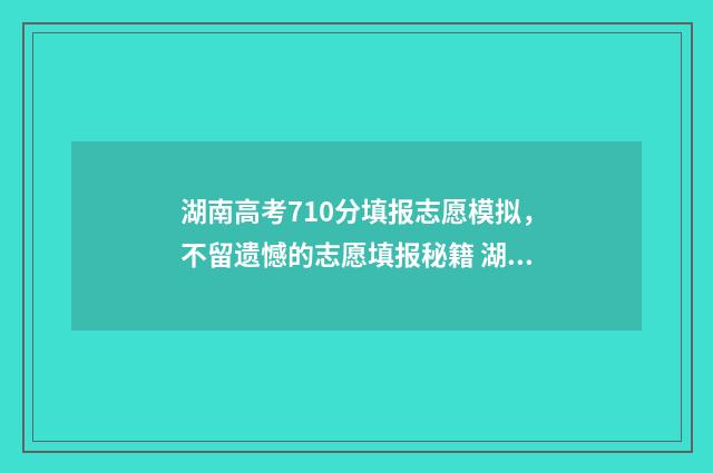 湖南高考710分填报志愿模拟，不留遗憾的志愿填报秘籍 湖南2021高考700以上