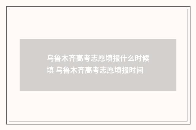 乌鲁木齐高考志愿填报什么时候填 乌鲁木齐高考志愿填报时间