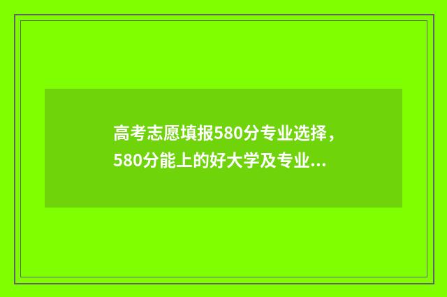 高考志愿填报580分专业选择,580分能上的好大学及专业 高考志愿填报怎么填报