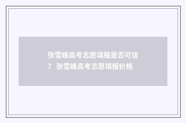 张雪峰高考志愿填报是否可信？ 张雪峰高考志愿填报价格