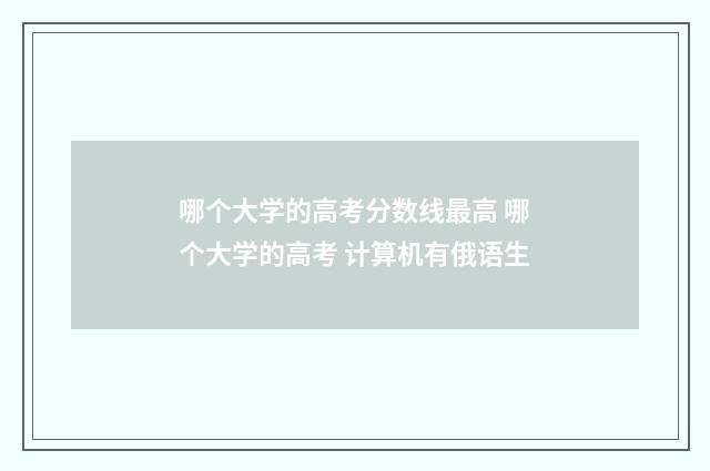 哪个大学的高考分数线最高 哪个大学的高考 计算机有俄语生