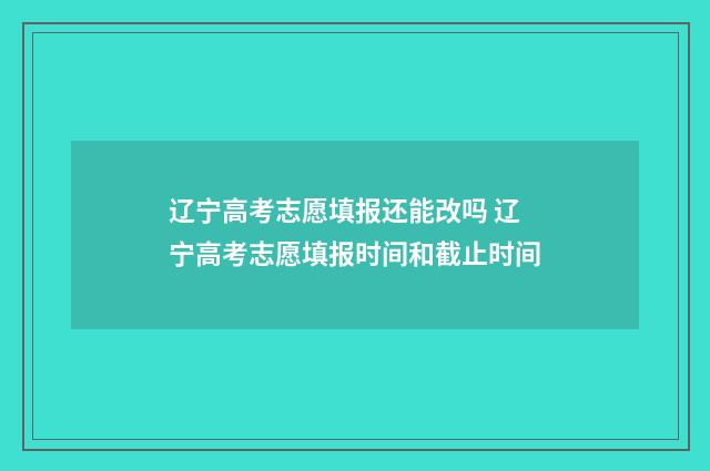 辽宁高考志愿填报还能改吗 辽宁高考志愿填报时间和截止时间