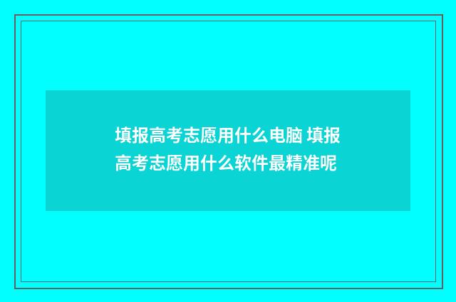 填报高考志愿用什么电脑 填报高考志愿用什么软件最精准呢