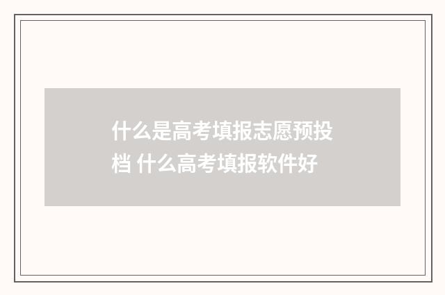 什么是高考填报志愿预投档 什么高考填报软件好