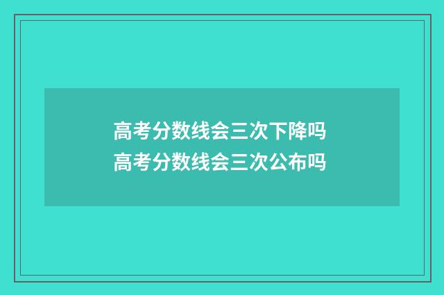 高考分数线会三次下降吗 高考分数线会三次公布吗