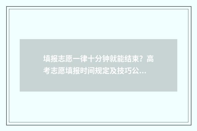 填报志愿一律十分钟就能结束？高考志愿填报时间规定及技巧公开！ 填报志愿限时多长时间