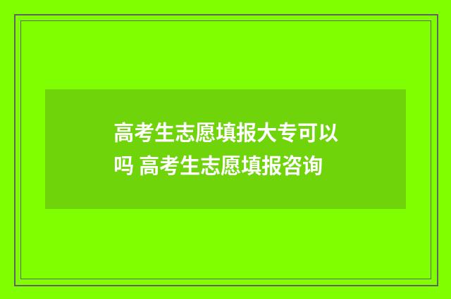 高考生志愿填报大专可以吗 高考生志愿填报咨询