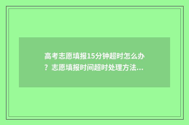 高考志愿填报15分钟超时怎么办？志愿填报时间超时处理方法 高考志愿填报151组什么意思