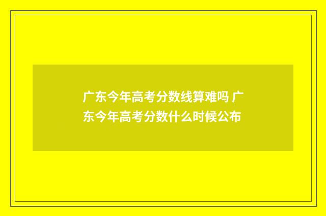 广东今年高考分数线算难吗 广东今年高考分数什么时候公布
