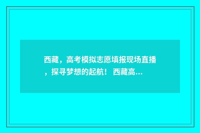 西藏，高考模拟志愿填报现场直播，探寻梦想的起航！ 西藏高考模拟志愿填报