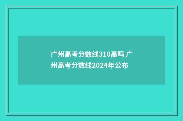 广州高考分数线310高吗 广州高考分数线2024年公布