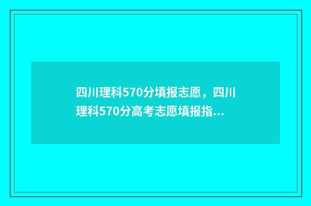 四川理科570分填报志愿，四川理科570分高考志愿填报指南 四川理科567分