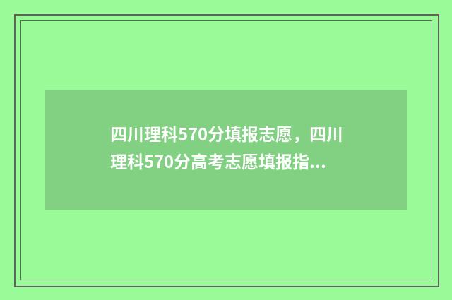 四川理科570分填报志愿，四川理科570分高考志愿填报指南 四川理科567分