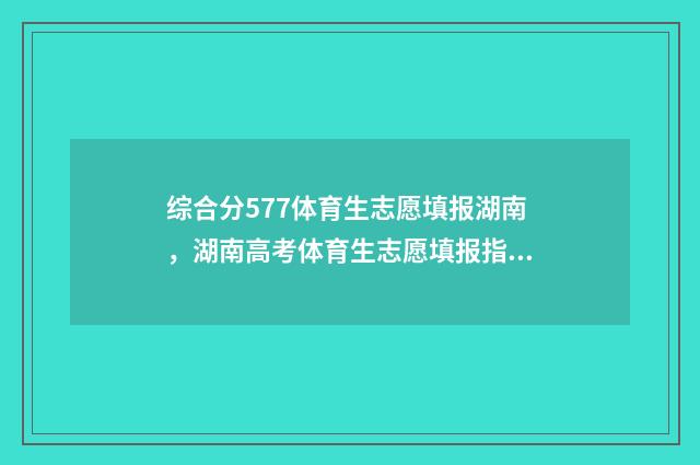 综合分577体育生志愿填报湖南，湖南高考体育生志愿填报指南 综合分577体育生能上吗