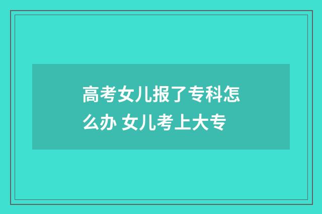 高考女儿报了专科怎么办 女儿考上大专