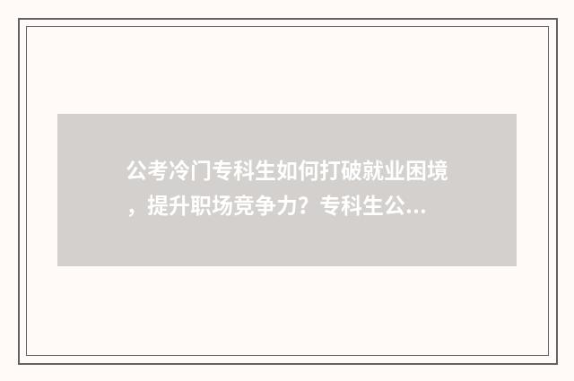 公考冷门专科生如何打破就业困境,提升职场竞争力?专科生公考指南大全 冷门专业报考公务员