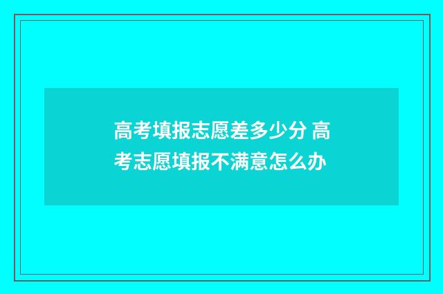高考填报志愿差多少分 高考志愿填报不满意怎么办