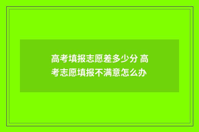 高考填报志愿差多少分 高考志愿填报不满意怎么办