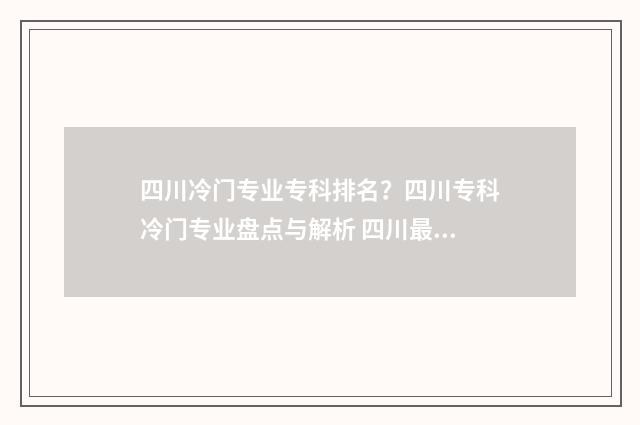 四川冷门专业专科排名？四川专科冷门专业盘点与解析 四川最好就业的专业