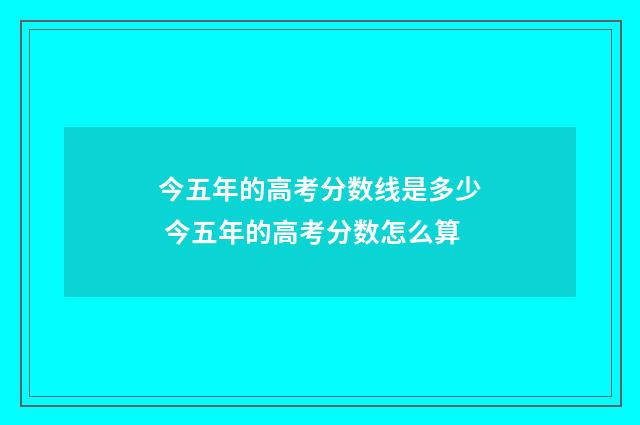 今五年的高考分数线是多少 今五年的高考分数怎么算
