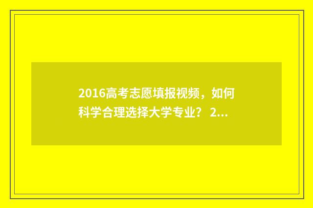 2016高考志愿填报视频,如何科学合理选择大学专业? 2016年高考填报志愿