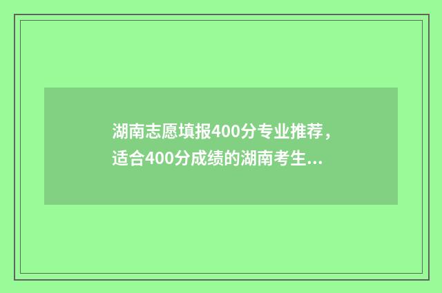 湖南志愿填报400分专业推荐,适合400分成绩的湖南考生填报 湖南志愿填报时间重要时间节点