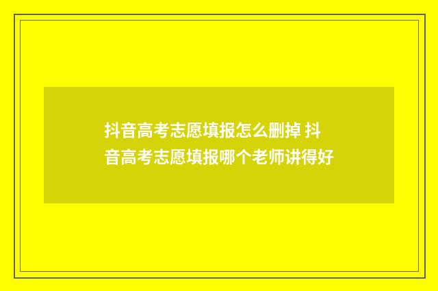 抖音高考志愿填报怎么删掉 抖音高考志愿填报哪个老师讲得好