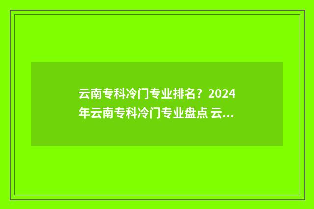 云南专科冷门专业排名？2024年云南专科冷门专业盘点 云南哪所专科好