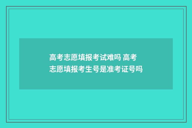 高考志愿填报考试难吗 高考志愿填报考生号是准考证号吗