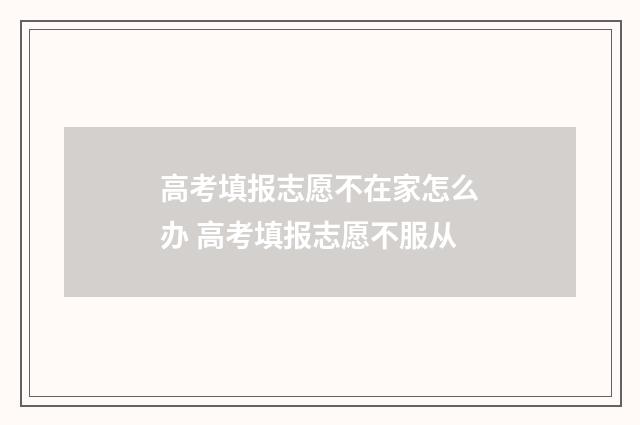 高考填报志愿不在家怎么办 高考填报志愿不服从