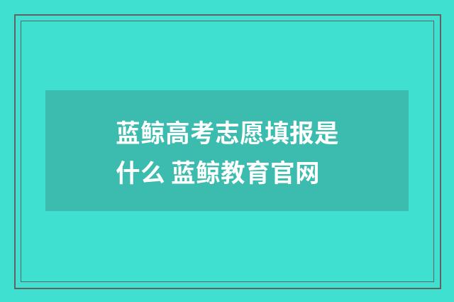 蓝鲸高考志愿填报是什么 蓝鲸教育官网