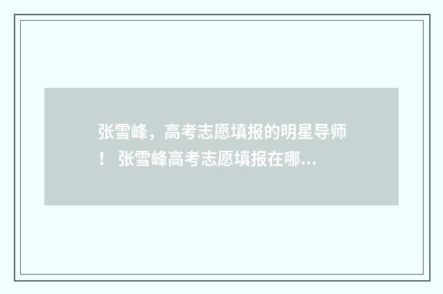 张雪峰,高考志愿填报的明星导师! 张雪峰高考志愿填报在哪里报名