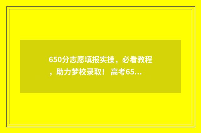 650分志愿填报实操，必看教程，助力梦校录取！ 高考650分可以报什么学校
