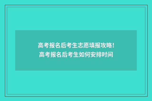 高考报名后考生志愿填报攻略! 高考报名后考生如何安排时间