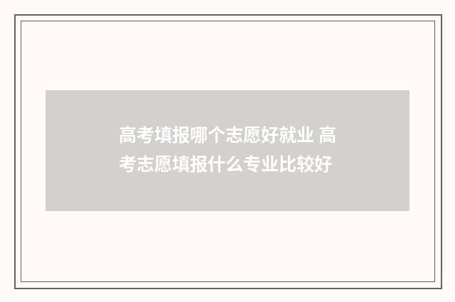 高考填报哪个志愿好就业 高考志愿填报什么专业比较好