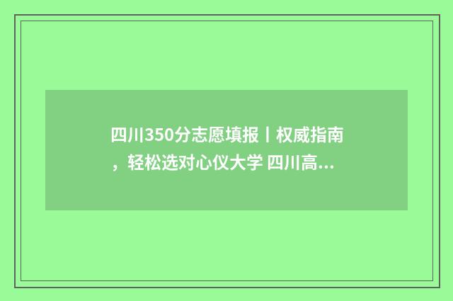 四川350分志愿填报丨权威指南，轻松选对心仪大学 四川高考350分推荐什么大学