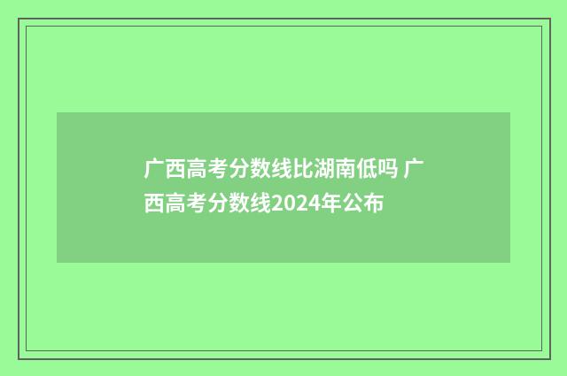 广西高考分数线比湖南低吗 广西高考分数线2024年公布