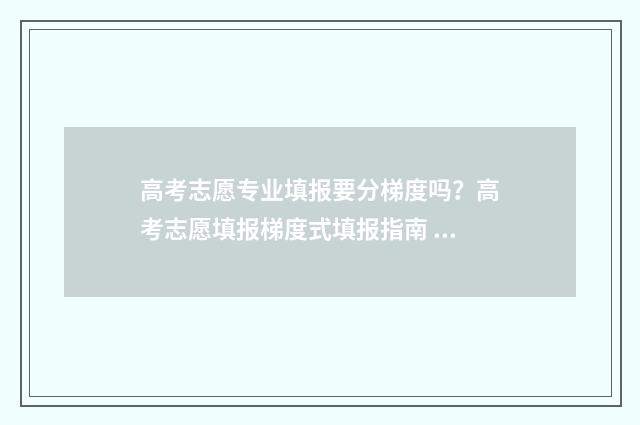 高考志愿专业填报要分梯度吗？高考志愿填报梯度式填报指南 高考志愿专业填代码还是名称
