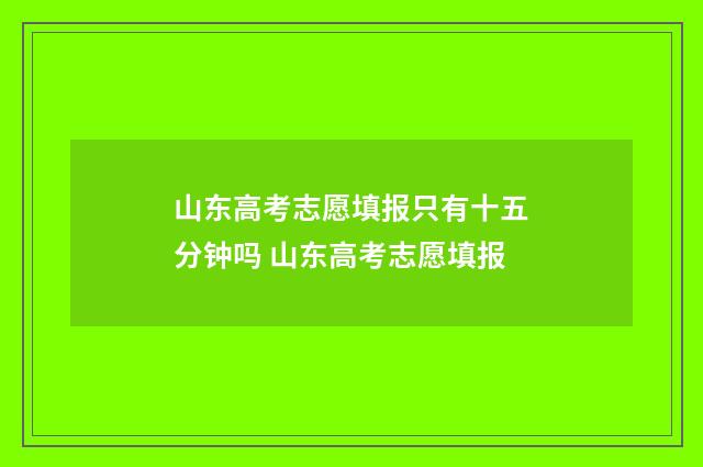 山东高考志愿填报只有十五分钟吗 山东高考志愿填报