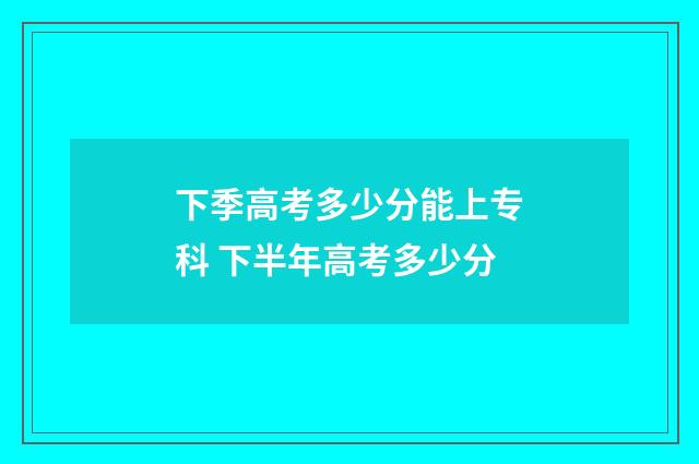 下季高考多少分能上专科 下半年高考多少分