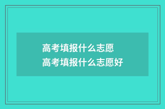 高考填报什么志愿 高考填报什么志愿好