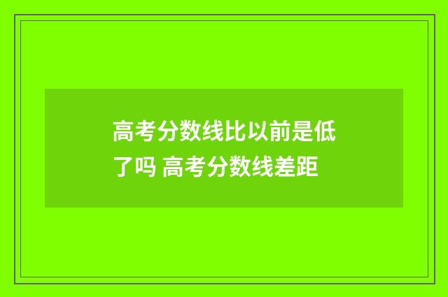 高考分数线比以前是低了吗 高考分数线差距