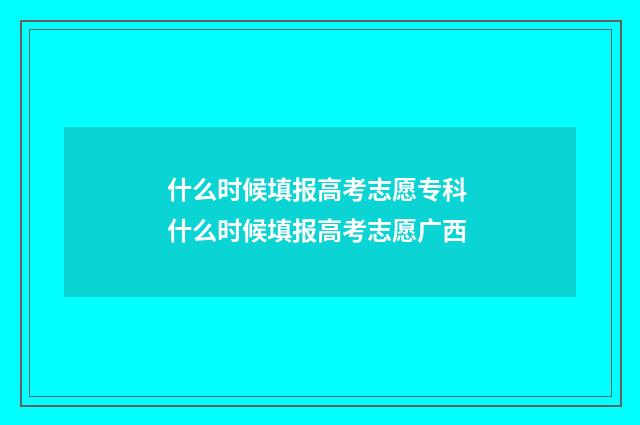 什么时候填报高考志愿专科 什么时候填报高考志愿广西