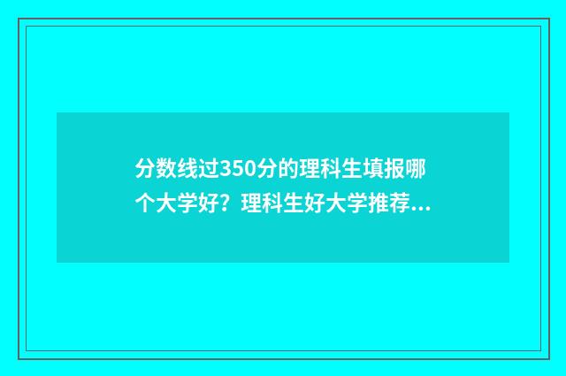 分数线过350分的理科生填报哪个大学好？理科生好大学推荐 分数线过350分的专科学校
