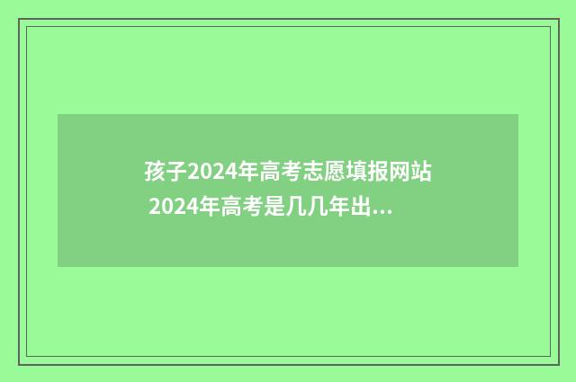 孩子2024年高考志愿填报网站 2024年高考是几几年出生的