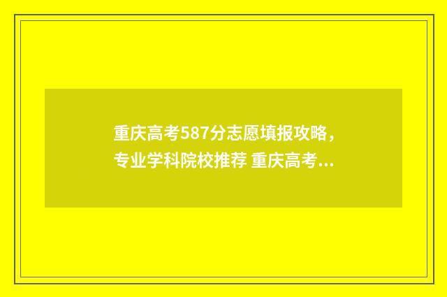 重庆高考587分志愿填报攻略，专业学科院校推荐 重庆高考587分算高吗