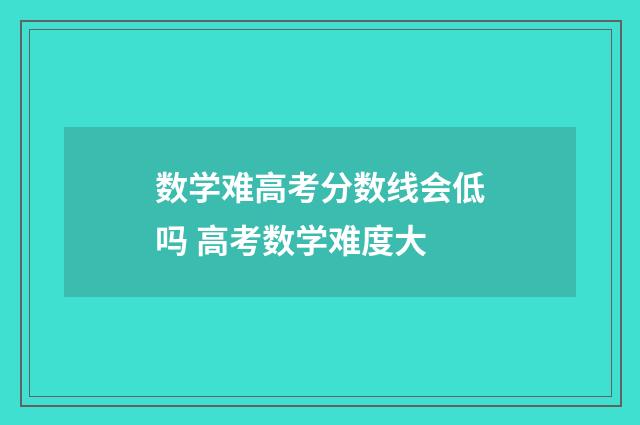 数学难高考分数线会低吗 高考数学难度大